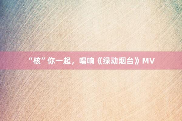 “核”你一起，唱响《绿动烟台》MV