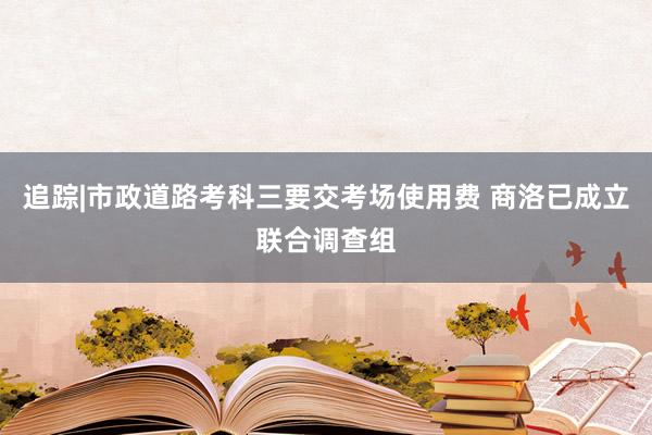 追踪|市政道路考科三要交考场使用费 商洛已成立联合调查组
