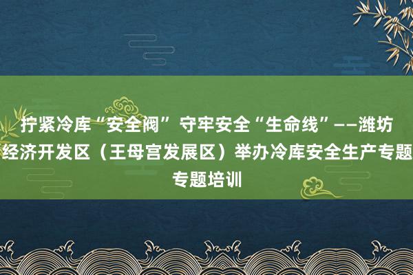 拧紧冷库“安全阀” 守牢安全“生命线”——潍坊青州经济开发区（王母宫发展区）举办冷库安全生产专题培训