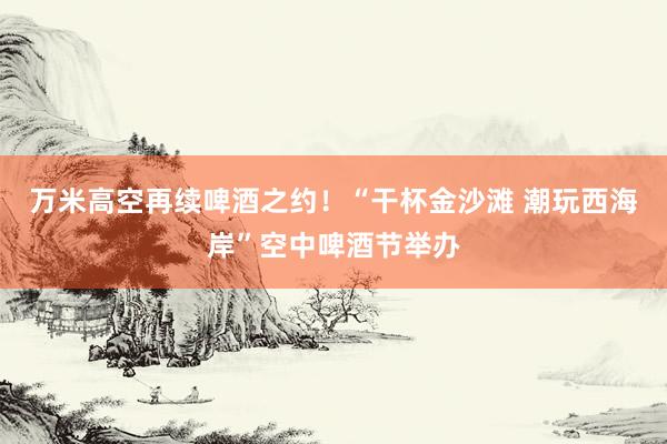 万米高空再续啤酒之约！“干杯金沙滩 潮玩西海岸”空中啤酒节举办