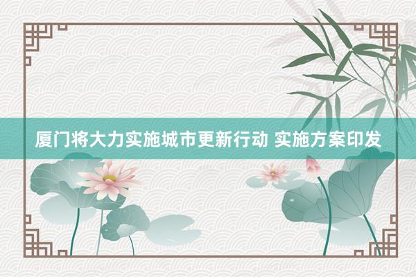 厦门将大力实施城市更新行动 实施方案印发
