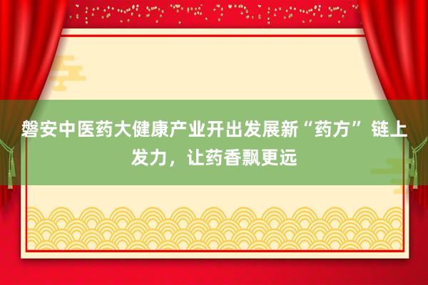磐安中医药大健康产业开出发展新“药方” 链上发力，让药香飘更远