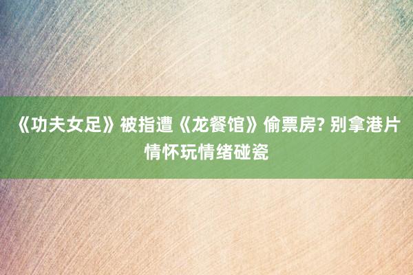 《功夫女足》被指遭《龙餐馆》偷票房? 别拿港片情怀玩情绪碰瓷