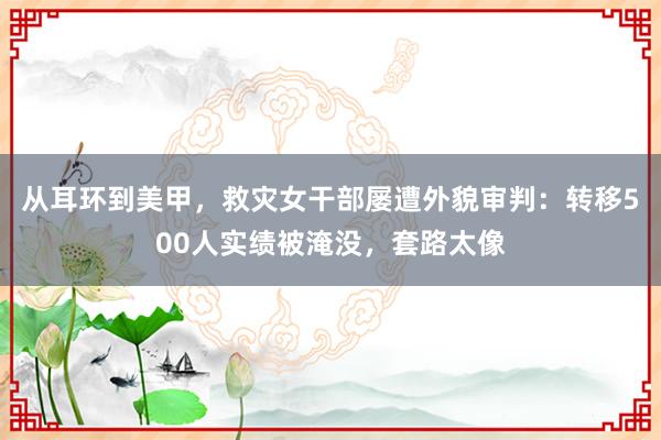 从耳环到美甲，救灾女干部屡遭外貌审判：转移500人实绩被淹没，套路太像