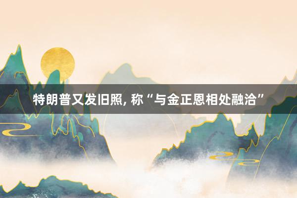 特朗普又发旧照, 称“与金正恩相处融洽”