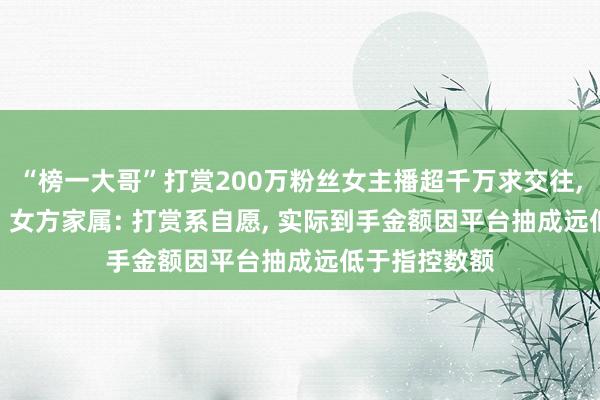 “榜一大哥”打赏200万粉丝女主播超千万求交往, 遭拒后起诉, 女方家属: 打赏系自愿, 实际到手金额因平台抽成远低于指控数额