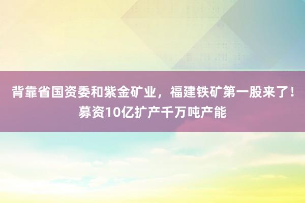 背靠省国资委和紫金矿业，福建铁矿第一股来了！募资10亿扩产千万吨产能