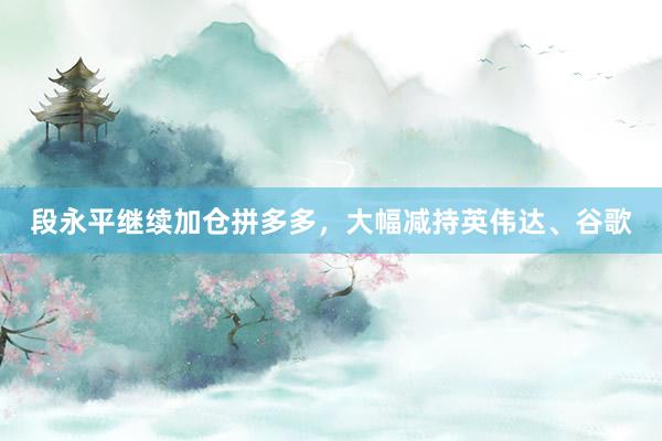 段永平继续加仓拼多多，大幅减持英伟达、谷歌