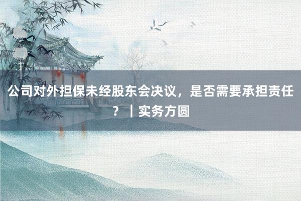 公司对外担保未经股东会决议，是否需要承担责任？｜实务方圆