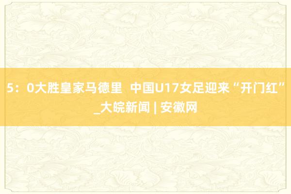 5：0大胜皇家马德里  中国U17女足迎来“开门红”_大皖新闻 | 安徽网