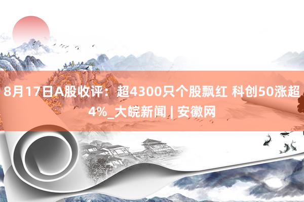 8月17日A股收评：超4300只个股飘红 科创50涨超4%_大皖新闻 | 安徽网