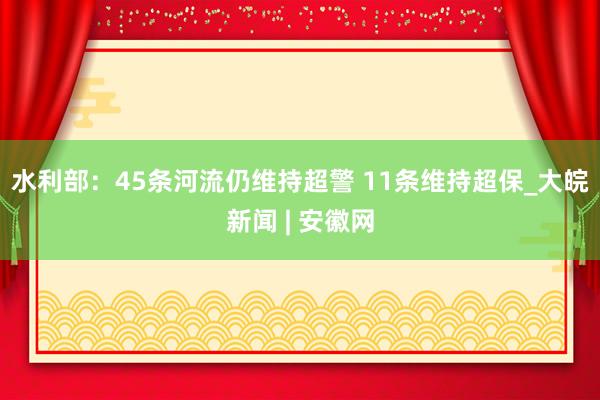 水利部：45条河流仍维持超警 11条维持超保_大皖新闻 | 安徽网