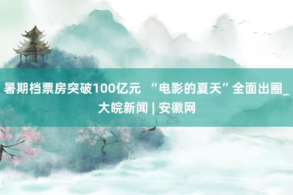 暑期档票房突破100亿元  “电影的夏天”全面出圈_大皖新闻 | 安徽网