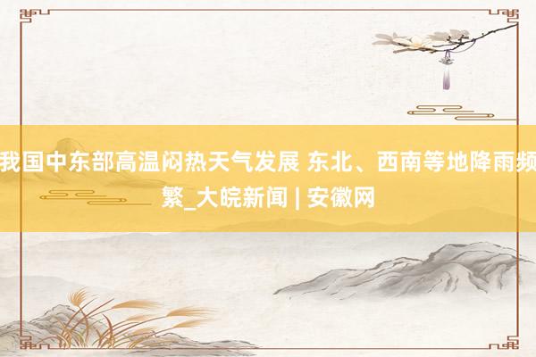 我国中东部高温闷热天气发展 东北、西南等地降雨频繁_大皖新闻 | 安徽网