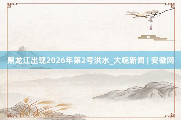 黑龙江出现2026年第2号洪水_大皖新闻 | 安徽网