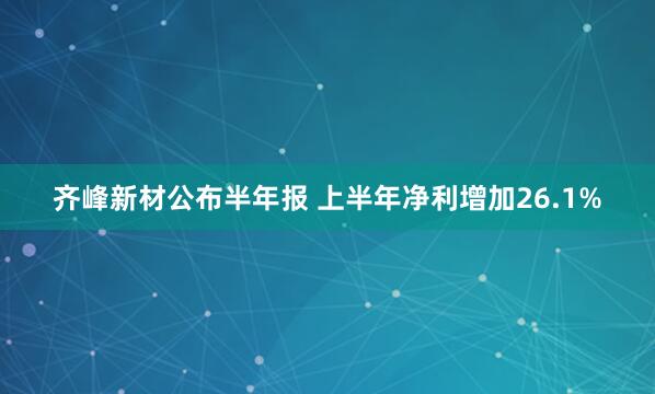 齐峰新材公布半年报 上半年净利增加26.1%