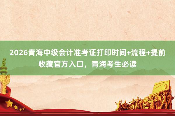 2026青海中级会计准考证打印时间+流程+提前收藏官方入口，青海考生必读