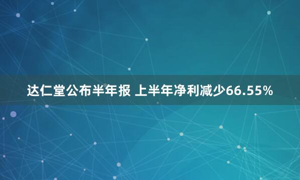 达仁堂公布半年报 上半年净利减少66.55%