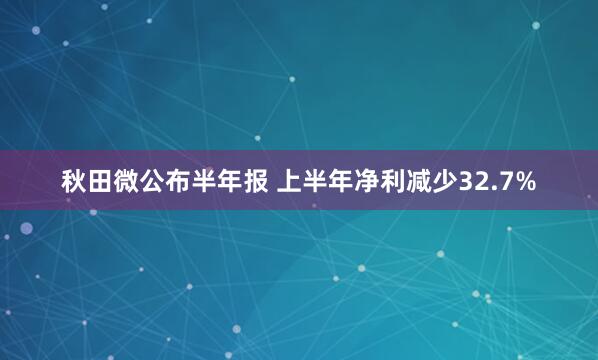 秋田微公布半年报 上半年净利减少32.7%