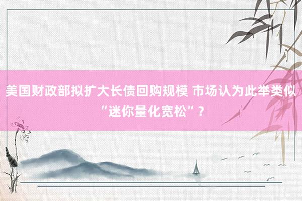 美国财政部拟扩大长债回购规模 市场认为此举类似“迷你量化宽松”？