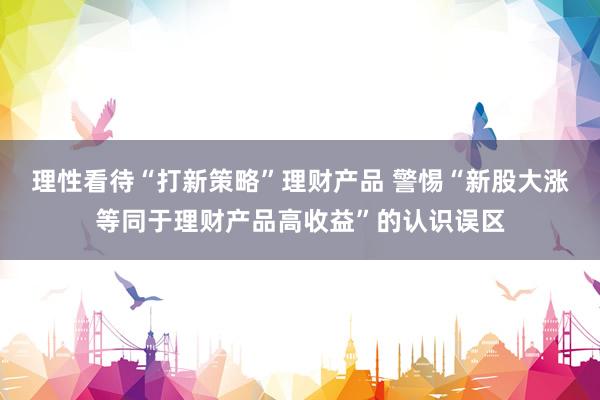 理性看待“打新策略”理财产品 警惕“新股大涨等同于理财产品高收益”的认识误区