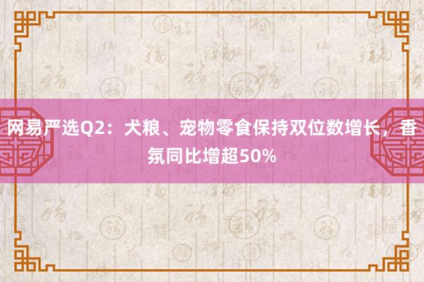 网易严选Q2：犬粮、宠物零食保持双位数增长，香氛同比增超50%