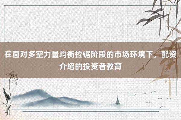 在面对多空力量均衡拉锯阶段的市场环境下，配资介绍的投资者教育
