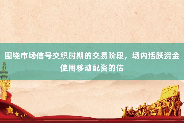 围绕市场信号交织时期的交易阶段，场内活跃资金使用移动配资的估
