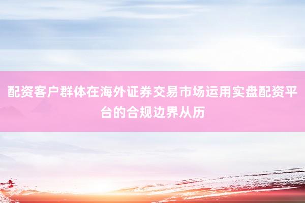 配资客户群体在海外证券交易市场运用实盘配资平台的合规边界从历