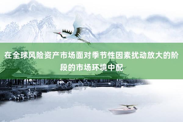 在全球风险资产市场面对季节性因素扰动放大的阶段的市场环境中配