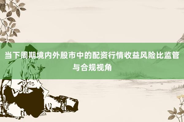 当下周期境内外股市中的配资行情收益风险比监管与合规视角