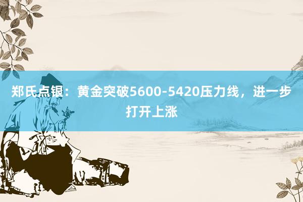郑氏点银：黄金突破5600-5420压力线，进一步打开上涨