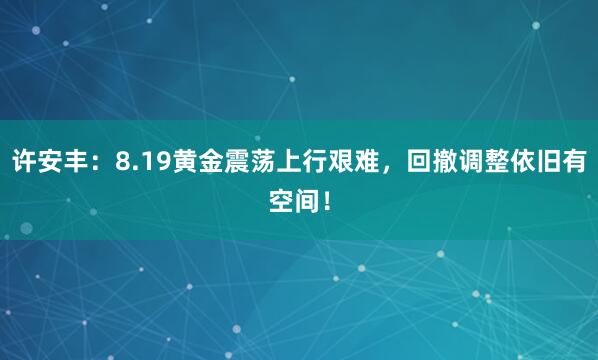 许安丰：8.19黄金震荡上行艰难，回撤调整依旧有空间！