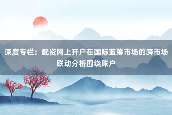 深度专栏：配资网上开户在国际蓝筹市场的跨市场联动分析围绕账户