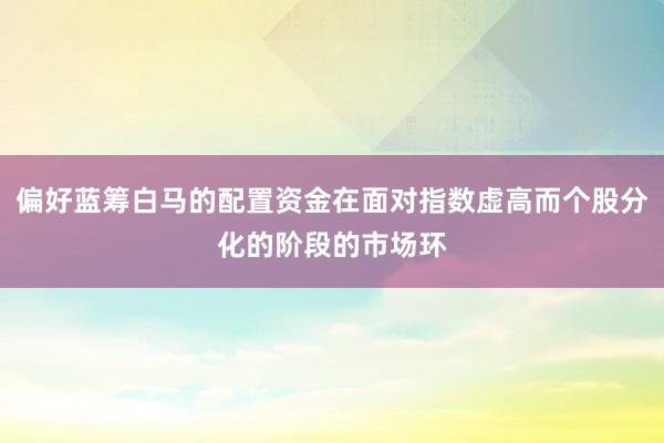 偏好蓝筹白马的配置资金在面对指数虚高而个股分化的阶段的市场环
