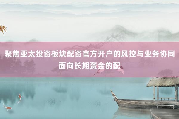 聚焦亚太投资板块配资官方开户的风控与业务协同面向长期资金的配