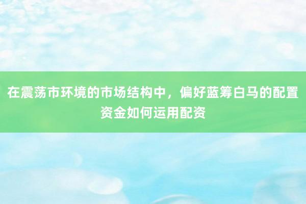 在震荡市环境的市场结构中，偏好蓝筹白马的配置资金如何运用配资