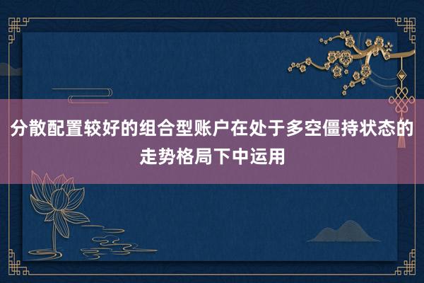 分散配置较好的组合型账户在处于多空僵持状态的走势格局下中运用