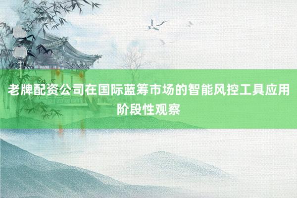老牌配资公司在国际蓝筹市场的智能风控工具应用阶段性观察