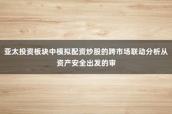 亚太投资板块中模拟配资炒股的跨市场联动分析从资产安全出发的审