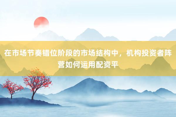 在市场节奏错位阶段的市场结构中，机构投资者阵营如何运用配资平