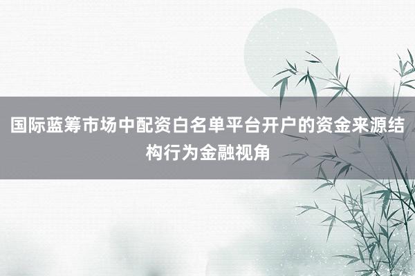 国际蓝筹市场中配资白名单平台开户的资金来源结构行为金融视角