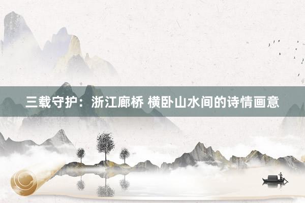 三载守护：浙江廊桥 横卧山水间的诗情画意