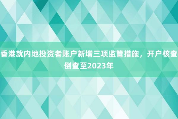 香港就内地投资者账户新增三项监管措施，开户核查倒查至2023年