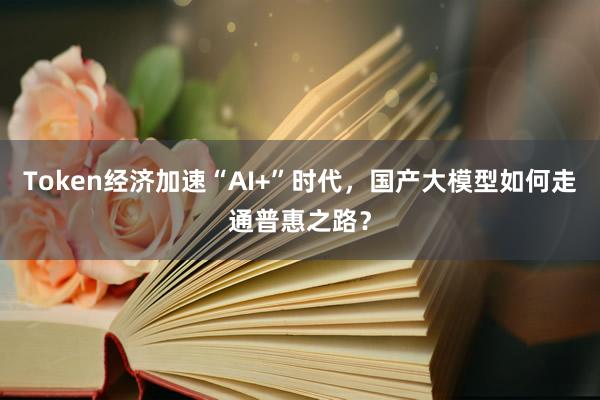 Token经济加速“AI+”时代，国产大模型如何走通普惠之路？
