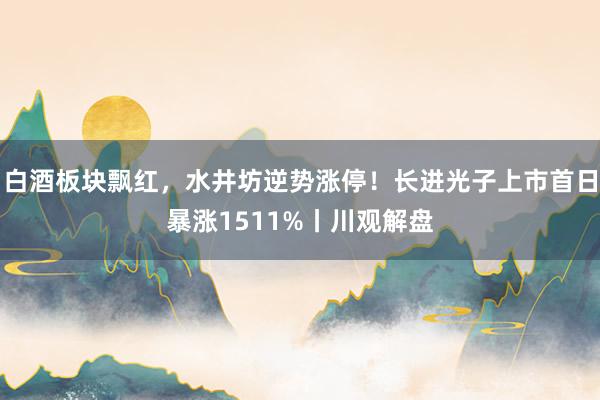 白酒板块飘红，水井坊逆势涨停！长进光子上市首日暴涨1511%丨川观解盘