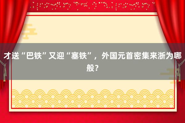 才送“巴铁”又迎“塞铁”，外国元首密集来浙为哪般？