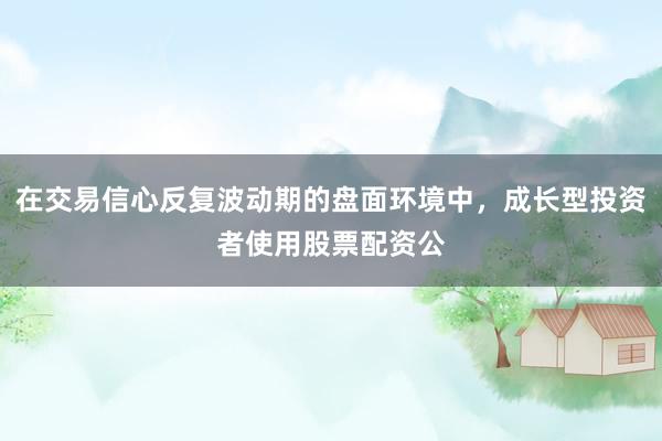 在交易信心反复波动期的盘面环境中，成长型投资者使用股票配资公