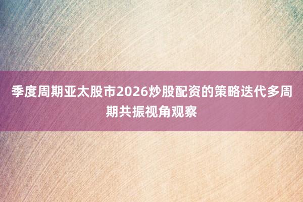 季度周期亚太股市2026炒股配资的策略迭代多周期共振视角观察