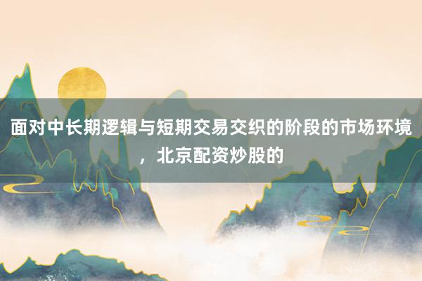 面对中长期逻辑与短期交易交织的阶段的市场环境，北京配资炒股的